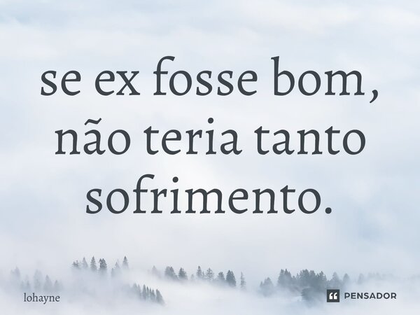 ⁠se ex fosse bom, não teria tanto sofrimento.... Frase de lohayne.