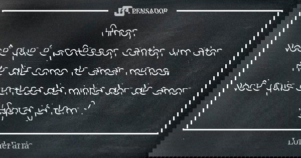 Amor, Você que é professor, cantor, um ator Me diz como te amar menos. Você quis certeza da minha dor de amor Agora já tem ?... Frase de LoideFaria.