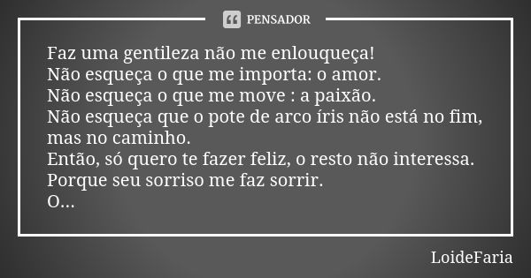 Faz uma gentileza não me enlouqueça! Não esqueça o que me importa: o amor. Não esqueça o que me move : a paixão. Não esqueça que o pote de arco íris não está no... Frase de LoideFaria.