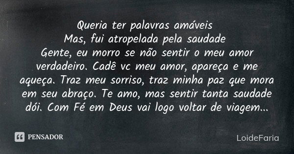 Queria ter palavras amáveis Mas, fui atropelada pela saudade Gente, eu morro se não sentir o meu amor verdadeiro. Cadê vc meu amor, apareça e me aqueça. Traz me... Frase de LoideFaria.