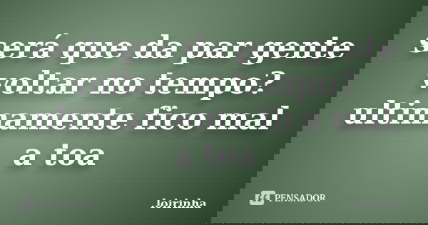 será que da par gente voltar no tempo? ultimamente fico mal a toa... Frase de loirinha.