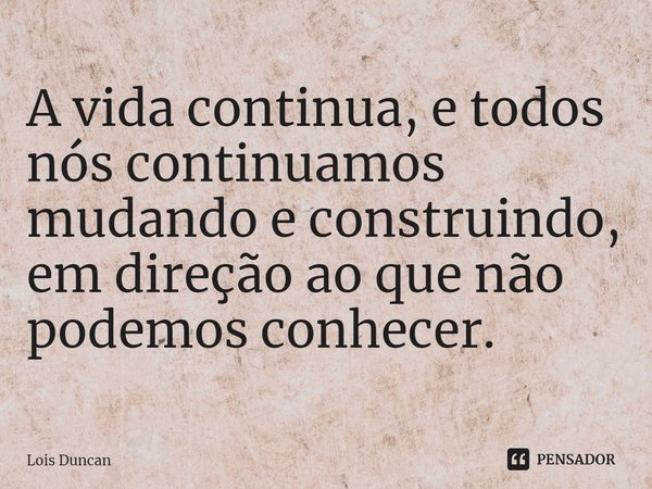 ⁠A vida continua, e todos nós continuamos mudando e construindo, em direção ao que não podemos conhecer.... Frase de Lois Duncan.