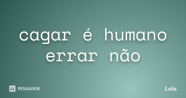 cagar é humano errar não... Frase de lola.