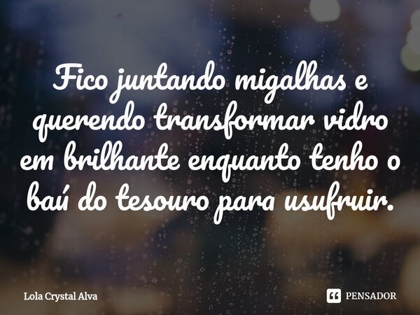 ⁠Fico juntando migalhas e querendo transformar vidro em brilhante enquanto tenho o baú do tesouro para usufruir.... Frase de Lola Crystal Alva.