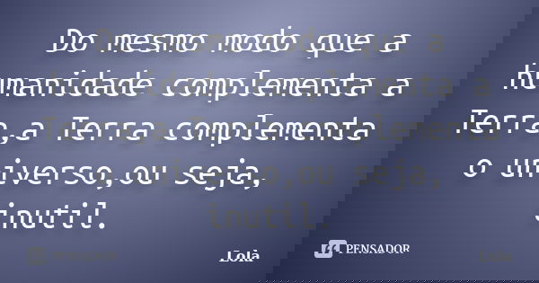 Do mesmo modo que a humanidade complementa a Terra,a Terra complementa o universo,ou seja, inutil.... Frase de lola.