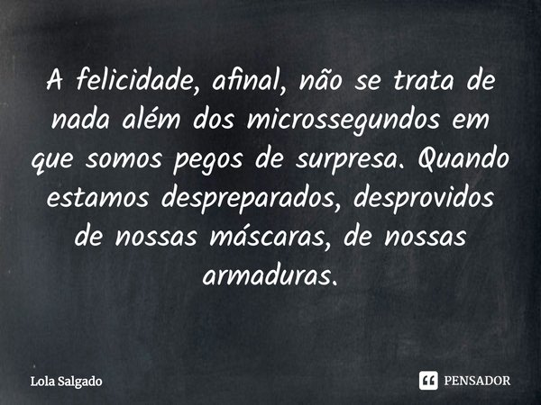 ⁠A felicidade, afinal, não se trata de nada além dos microssegundos em que somos pegos de surpresa. Quando estamos despreparados, desprovidos de nossas máscaras... Frase de Lola Salgado.