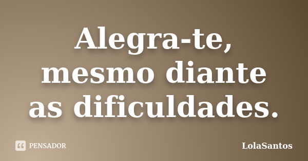 Alegra-te, mesmo diante as dificuldades.... Frase de LolaSantos.