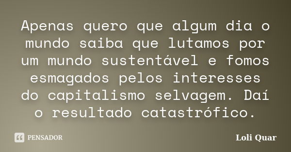 Apenas quero que algum dia o mundo saiba que lutamos por um mundo sustentável e fomos esmagados pelos interesses do capitalismo selvagem. Daí o resultado catast... Frase de Loli Quar.