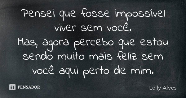 Pensei que fosse impossível viver sem você. Mas, agora percebo que estou sendo muito mais feliz sem você aqui perto de mim.... Frase de Lolly Alves.