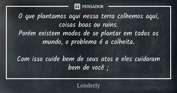 O que plantamos aqui nessa terra colhemos aqui, coisas boas ou ruins. Porém existem modos de se plantar em todos os mundo, o problema é a colheita. Com isso cui... Frase de Londerly.