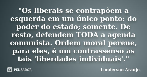 "Os liberais se contrapõem a esquerda em um único ponto: do poder do estado; somente. De resto, defendem TODA a agenda comunista. Ordem moral perene, para ... Frase de Londerson Araújo.