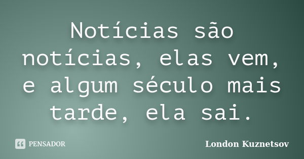 Notícias são notícias, elas vem, e algum século mais tarde, ela sai.... Frase de London Kuznetsov.