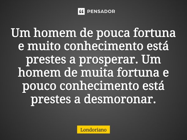 Um homem de pouca fortuna e muito conhecimento está prestes a prosperar. Um homem de muita fortuna e pouco conhecimento está prestes a desmoronar.... Frase de Londoriano.