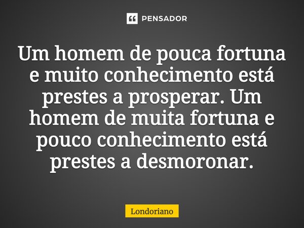 “Um homem de pouca fortuna e muito conhecimento está prestes a prosperar. Um homem de muita fortuna e pouco conhecimento está prestes a desmoronar”,... Frase de Londoriano.