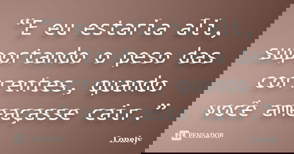 “E eu estaria ali, suportando o peso das correntes, quando você ameaçasse cair.”... Frase de Lonely.
