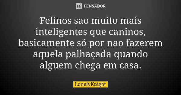 Felinos sao muito mais inteligentes que caninos, basicamente só por nao fazerem aquela palhaçada quando alguem chega em casa.... Frase de LonelyKnight.