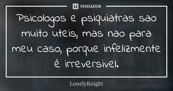 Psicologos e psiquiatras sao muito uteis, mas nao para meu caso, porque infelizmente é irreversivel.... Frase de LonelyKnight.