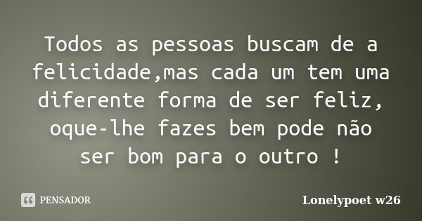 Todos as pessoas buscam de a felicidade,mas cada um tem uma diferente forma de ser feliz, oque-lhe fazes bem pode não ser bom para o outro !... Frase de Lonelypoet w26.