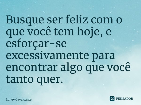 ⁠Busque ser feliz com o que você tem hoje, e esforçar-se excessivamente para encontrar algo que você tanto quer.... Frase de Loney Cavalcante.