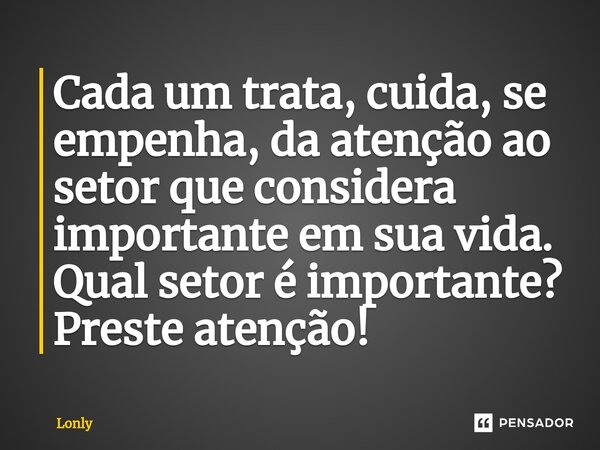 ⁠Cada um trata, cuida, se empenha, da atenção ao setor que considera importante em sua vida. Qual setor é importante? Preste atenção!... Frase de Lonly.