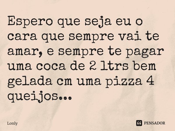 ⁠Espero que seja eu o cara que sempre vai te amar, e sempre te pagar uma coca de 2 ltrs bem gelada cm uma pizza 4 queijos...... Frase de Lonly.