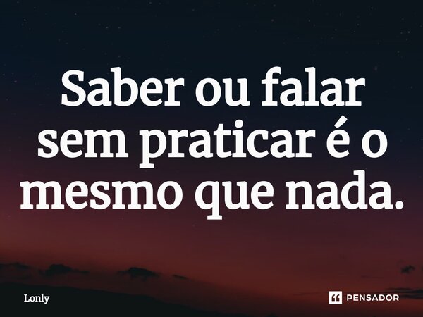 ⁠Saber ou falar sem praticar é o mesmo que nada.... Frase de Lonly.