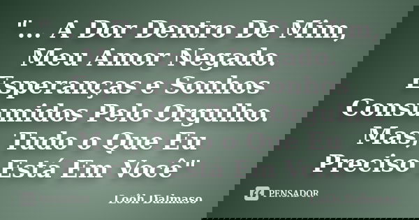 "... A Dor Dentro De Mim, Meu Amor Negado. Esperanças e Sonhos Consumidos Pelo Orgulho. Mas, Tudo o Que Eu Preciso Está Em Você"... Frase de Loôh Dalmaso.