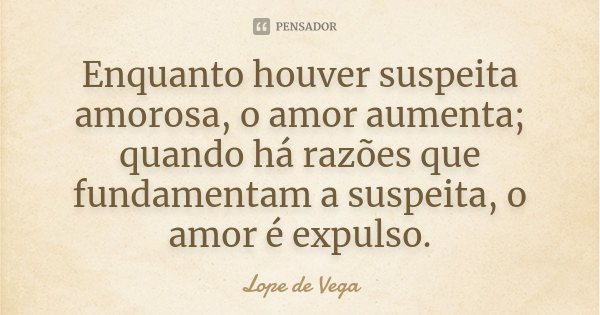 Enquanto houver suspeita amorosa, o amor aumenta; quando há razões que fundamentam a suspeita, o amor é expulso.... Frase de Lope de Vega.