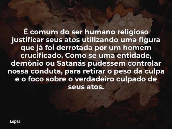 É comum do ser humano religioso justificar seus atos utilizando uma figura que já foi derrotada por um homem crucificado. Como se uma entidade, demônio ou Satan... Frase de Lopes.