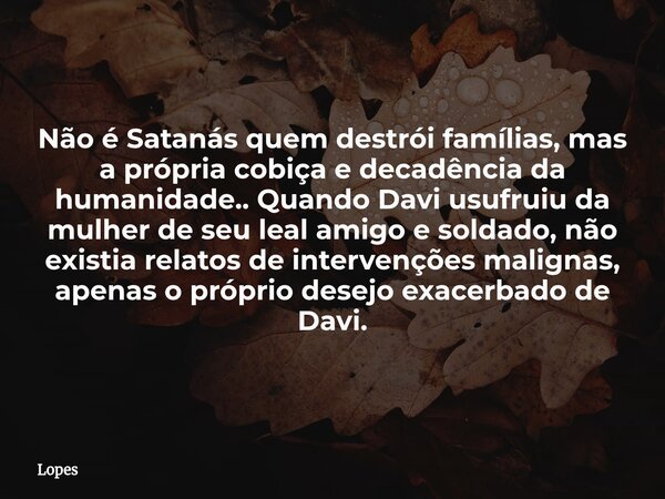 Não é Satanás quem destrói famílias, mas a própria cobiça e decadência da humanidade.. Quando Davi usufruiu da mulher de seu leal amigo e soldado, não existia r... Frase de Lopes.