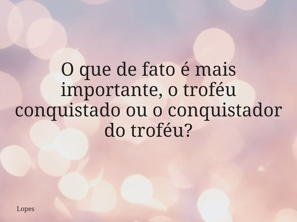 O que de fato é mais importante, o troféu conquistado ou o conquistador do troféu?... Frase de Lopes.