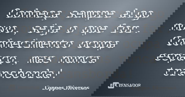 Conheça sempre algo novo, seja o que for. Conhecimento ocupa espaço, mas nunca transborda!... Frase de Loppes diversos.