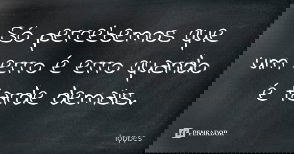 Só percebemos que um erro é erro quando é tarde demais.... Frase de Loppes.