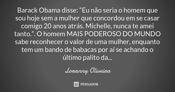 Barack Obama disse: “Eu não seria o homem que sou hoje sem a mulher que concordou em se casar comigo 20 anos atrás. Michelle, nunca te amei tanto.”. O homem MAI... Frase de Loranny Oliveira.