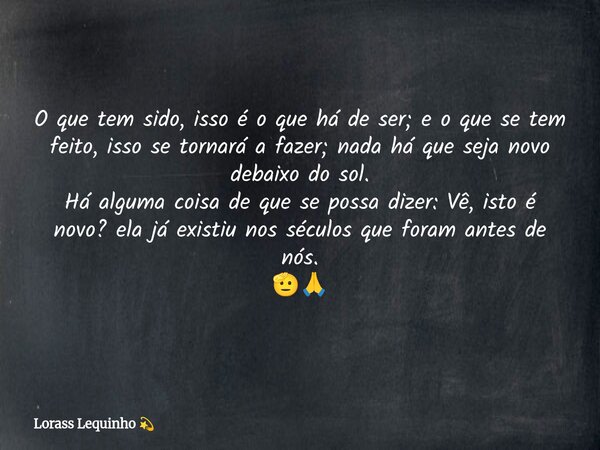 O que tem sido, isso é o que há de ser; e o que se tem feito, isso se tornará a fazer; nada há que seja novo debaixo do sol. Há alguma coisa de que se possa diz... Frase de Lorass Lequinho.