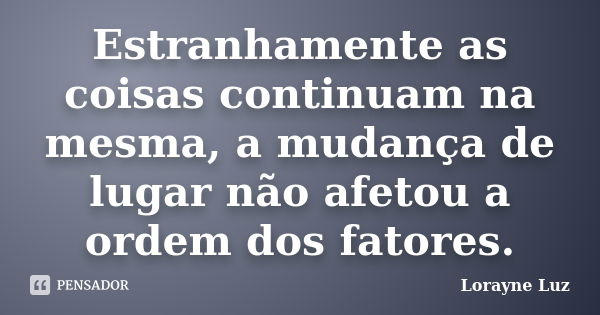 Estranhamente as coisas continuam na mesma, a mudança de lugar não afetou a ordem dos fatores.... Frase de Lorayne Luz.