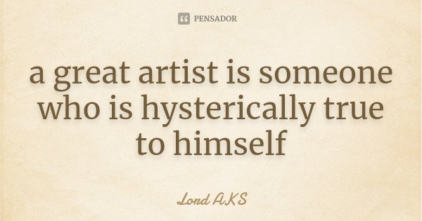 a great artist is someone who is hysterically true to himself... Frase de Lord AKS.
