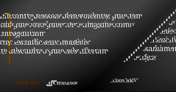 Encontre pessoas benevolentes, que tem a vida que você quer ter e imagine como eles conseguiram. Leia livros, escolha seus modelos sabiamente, descubra o que el... Frase de Lord AKS.
