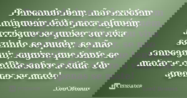 Pensando bem, não existem ninguém feito para alguém, arrisque se quiser ou viva sozinho se puder, se não conseguir, sugiro: que tente se matar e reflita sobre a... Frase de Lord Bronux.