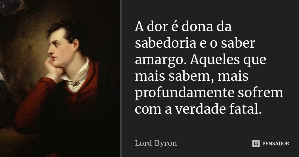A dor é dona da sabedoria e o saber amargo. Aqueles que mais sabem, mais profundamente sofrem com a verdade fatal.... Frase de Lord Byron.