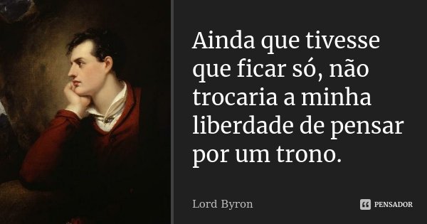 Ainda que tivesse que ficar só, não trocaria a minha liberdade de pensar por um trono.... Frase de Lord Byron.
