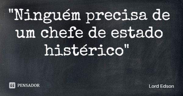 "Ninguém precisa de um chefe de estado histérico"... Frase de Lord Edson.