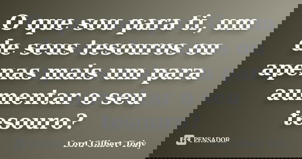 O que sou para ti, um de seus tesouros ou apenas mais um para aumentar o seu tesouro?... Frase de Lord Gilbert Tody.