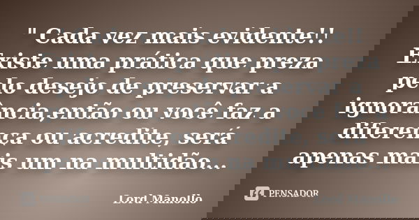 " Cada vez mais evidente!! Existe uma prática que preza pelo desejo de preservar a ignorância,então ou você faz a diferença ou acredite, será apenas mais u... Frase de Lord Manollo.