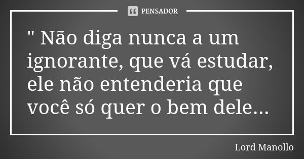 " Não diga nunca a um ignorante, que vá estudar, ele não entenderia que você só quer o bem dele...... Frase de Lord Manollo.