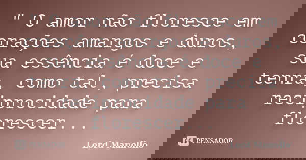 " O amor não floresce em corações amargos e duros, sua essência é doce e tenra, como tal, precisa reciprocidade para florescer...... Frase de Lord Manollo.