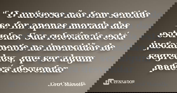 " O universo não tem sentido se for apenas morada das estrelas. Sua relevância está justamente na imensidão de segredos, que ser algum poderá desvendar... Frase de Lord Manollo.
