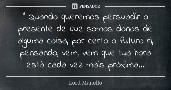 " Quando queremos persuadir o presente de que somos donos de alguma coisa, por certo o futuro ri, pensando, vem, vem que tua hora está cada vez mais próxim... Frase de Lord Manollo.