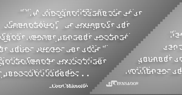 "" A insignificância é o lamentável, a exemplo do "relógio mesmo parado estará certo duas vezes ao dia" quando digitalmente existirão milhar... Frase de Lord Manollo.