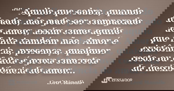 "" Aquilo que sobra, quando doado, não pode ser comparado ao amor, assim como aquilo que falta também não. Amor é existência, presença, qualquer resto... Frase de Lord Manollo.